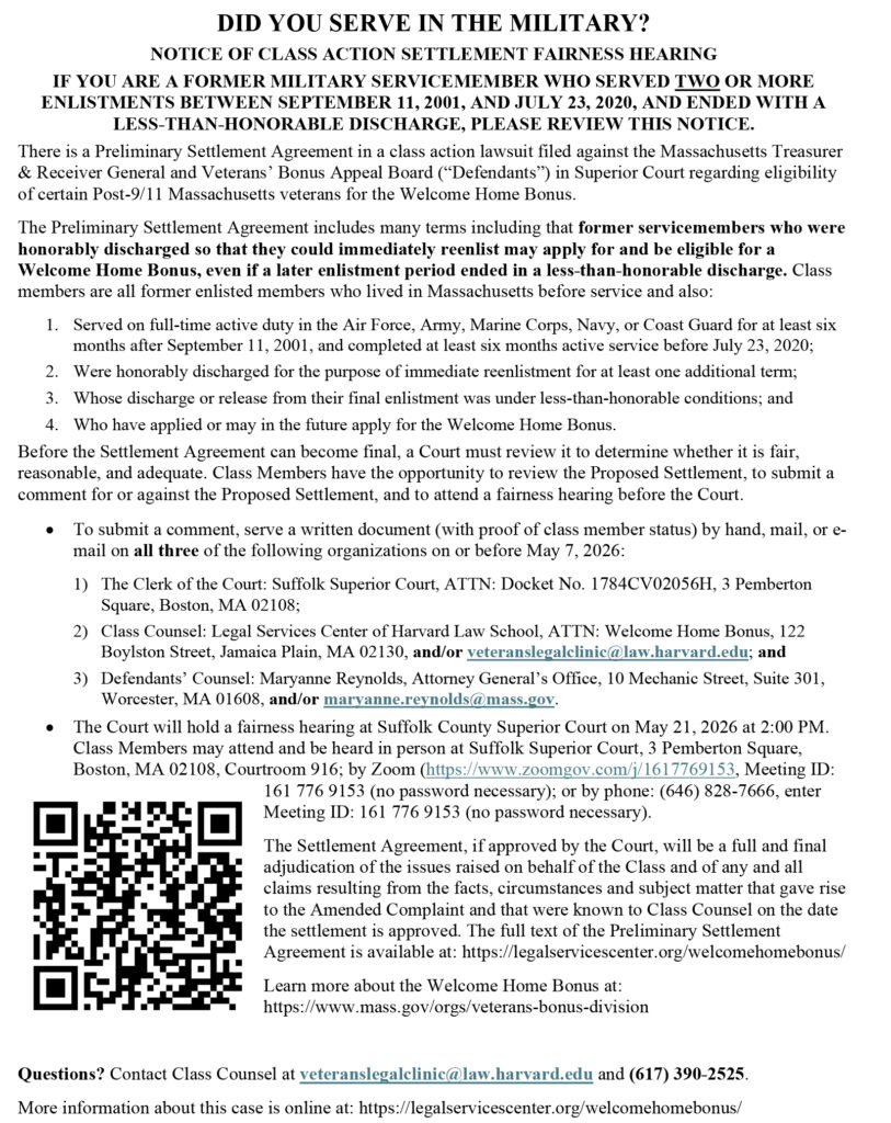 an image of an announcement with the following text:

DID YOU SERVE IN THE MILITARY?
NOTICE OF CLASS ACTION SETTLEMENT FAIRNESS HEARING
IF YOU ARE A FORMER MILITARY SERVICEMEMBER WHO SERVED TWO OR MORE
ENLISTMENTS BETWEEN SEPTEMBER 11, 2001, AND JULY 23, 2020, AND ENDED WITH A
LESS-THAN-HONORABLE DISCHARGE, PLEASE REVIEW THIS NOTICE.
There is a Preliminary Settlement Agreement in a class action lawsuit filed against the Massachusetts Treasurer
& Receiver General and Veterans’ Bonus Appeal Board (“Defendants”) in Superior Court regarding eligibility
of certain Post-9/11 Massachusetts veterans for the Welcome Home Bonus.
The Preliminary Settlement Agreement includes many terms including that former servicemembers who were
honorably discharged so that they could immediately reenlist may apply for and be eligible for a
Welcome Home Bonus, even if a later enlistment period ended in a less-than-honorable discharge. Class
members are all former enlisted members who lived in Massachusetts before service and also:
1. Served on full-time active duty in the Air Force, Army, Marine Corps, Navy, or Coast Guard for at least six
months after September 11, 2001, and completed at least six months active service before July 23, 2020;
2. Were honorably discharged for the purpose of immediate reenlistment for at least one additional term;
3. Whose discharge or release from their final enlistment was under less-than-honorable conditions; and
4. Who have applied or may in the future apply for the Welcome Home Bonus.
Before the Settlement Agreement can become final, a Court must review it to determine whether it is fair,
reasonable, and adequate. Class Members have the opportunity to review the Proposed Settlement, to submit a
comment for or against the Proposed Settlement, and to attend a fairness hearing before the Court.
• To submit a comment, serve a written document (with proof of class member status) by hand, mail, or e-
mail on all three of the following organizations on or before May 7, 2026:
1) The Clerk of the Court: Suffolk Superior Court, ATTN: Docket No. 1784CV02056H, 3 Pemberton
Square, Boston, MA 02108;
2) Class Counsel: Legal Services Center of Harvard Law School, ATTN: Welcome Home Bonus, 122
Boylston Street, Jamaica Plain, MA 02130, and/or veteranslegalclinic@law.harvard.edu; and
3) Defendants’ Counsel: Maryanne Reynolds, Attorney General’s Office, 10 Mechanic Street, Suite 301,
Worcester, MA 01608, and/or maryanne.reynolds@mass.gov.
• The Court will hold a fairness hearing at Suffolk County Superior Court on May 21, 2026 at 2:00 PM.
Class Members may attend and be heard in person at Suffolk Superior Court, 3 Pemberton Square,
Boston, MA 02108, Courtroom 916; by Zoom (https://www.zoomgov.com/j/1617769153, Meeting ID:
161 776 9153 (no password necessary); or by phone: (646) 828-7666, enter
Meeting ID: 161 776 9153 (no password necessary).
The Settlement Agreement, if approved by the Court, will be a full and final
adjudication of the issues raised on behalf of the Class and of any and all
claims resulting from the facts, circumstances and subject matter that gave rise
to the Amended Complaint and that were known to Class Counsel on the date
the settlement is approved. The full text of the Preliminary Settlement
Agreement is available at: https://legalservicescenter.org/welcomehomebonus/
Learn more about the Welcome Home Bonus at:
https://www.mass.gov/orgs/veterans-bonus-division
Questions? Contact Class Counsel at veteranslegalclinic@law.harvard.edu and (617) 390-2525.
More information about this case is online at: https://legalservicescenter.org/welcomehomebonus/